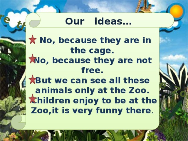 Are the animals happy at the Zoo?  No, because they are in the cage. No, because they are not free. But we can see all these animals only at the Zoo.  Children enjoy to be at the Zoo,it is very funny there . Our ideas…