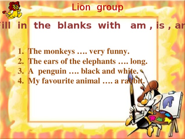 Lion group Fill in the blanks with am , is , are .