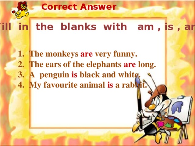Correct Answer Fill in the blanks with am , is , are .