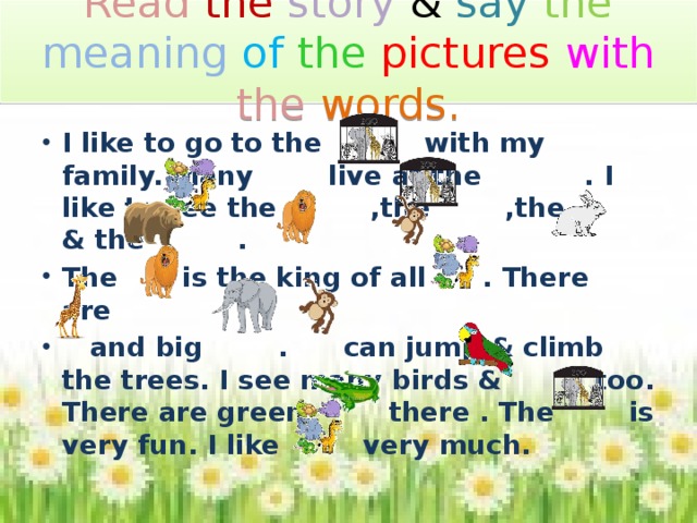 Read  the story & say the meaning of  the  pictures  with  the  words. I like to go to the with my family. Many live at the . I like to see the ,the ,the & the . The is the king of all . There are  and big . can jump & climb the trees. I see many birds & too. There are green there . The is very fun. I like very much. 23