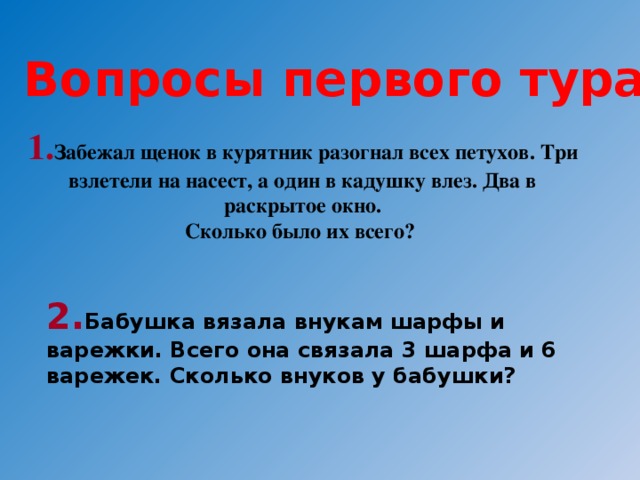 Вопросы первого тура: 1. Забежал щенок в курятник разогнал всех петухов. Три взлетели на насест, а один в кадушку влез. Два в раскрытое окно. Сколько было их всего? 2. Бабушка вязала внукам шарфы и варежки. Всего она связала 3 шарфа и 6 варежек. Сколько внуков у бабушки?