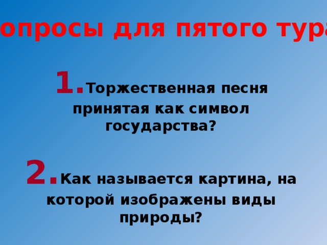 Вопросы для пятого тура: 1. Торжественная песня принятая как символ государства?  2. Как называется картина, на которой изображены виды природы?