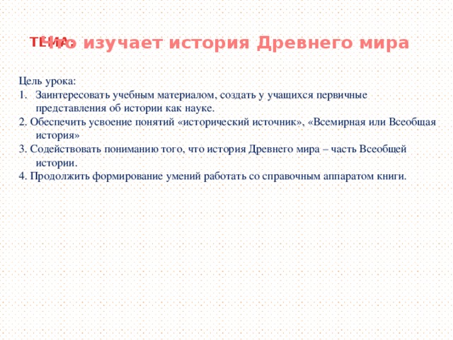 Что изучает история Древнего мира ТЕМА: Цель урока: Заинтересовать учебным материалом, создать у учащихся первичные  представления об истории как науке. 2. Обеспечить усвоение понятий «исторический источник», «Всемирная или Всеобщая история» 3. Содействовать пониманию того, что история Древнего мира – часть Всеобщей истории. 4. Продолжить формирование умений работать со справочным аппаратом книги.