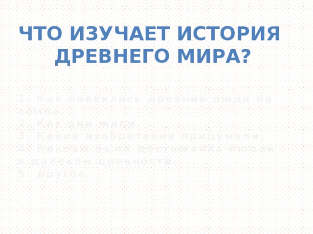 Что изучает история  Древнего мира? 1. Как появились древние люди на земле. 2. Как они жили. 3. Какие изобретения придумали. 4. Каковы были достижения людей в далеком древности. 5. другое.