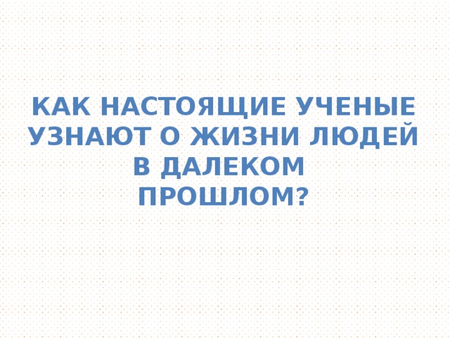 Как настоящие ученые Узнают о жизни людей в далеком Прошлом?