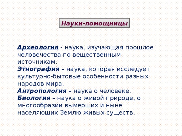 Науки-помощницы Археология  - наука, изучающая прошлое человечества по вещественным источникам. Этнография – наука, которая исследует культурно-бытовые особенности разных народов мира. Антропология – наука о человеке. Биология – наука о живой природе, о многообразии вымерших и ныне населяющих Землю живых существ.