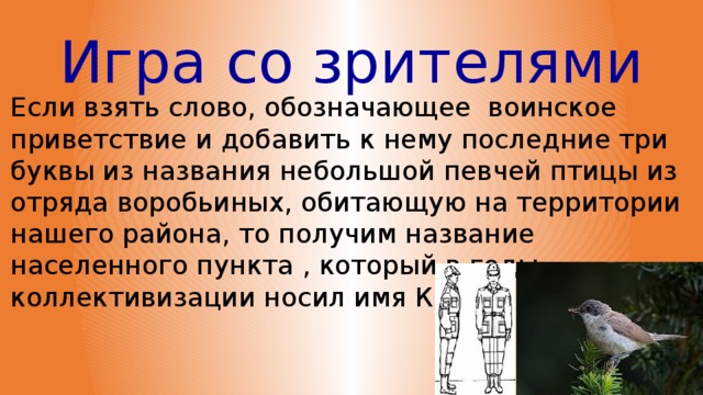 Игра со зрителями Если взять слово, обозначающее воинское приветствие и добавить к нему последние три буквы из названия небольшой певчей птицы из отряда воробьиных, обитающую на территории нашего района, то получим название населенного пункта , который в годы коллективизации носил имя Кирова.