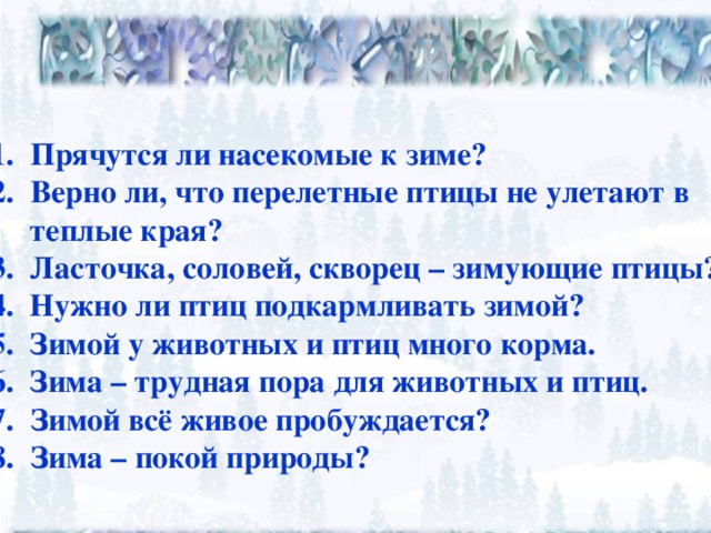 Прячутся ли насекомые к зиме? Верно ли, что перелетные птицы не улетают в  теплые края? 3. Ласточка, соловей, скворец – зимующие птицы? 4. Нужно ли птиц подкармливать зимой? 5. Зимой у животных и птиц много корма. 6. Зима – трудная пора для животных и птиц. Зимой всё живое пробуждается? Зима – покой природы?