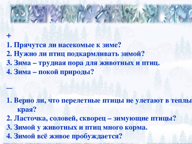 + 1. Прячутся ли насекомые к зиме? 2. Нужно ли птиц подкармливать зимой? 3. Зима – трудная пора для животных и птиц. 4. Зима – покой природы? _    1. Верно ли, что перелетные птицы не улетают в теплые края? 2. Ласточка, соловей, скворец – зимующие птицы? 3. Зимой у животных и птиц много корма. 4. Зимой всё живое пробуждается?