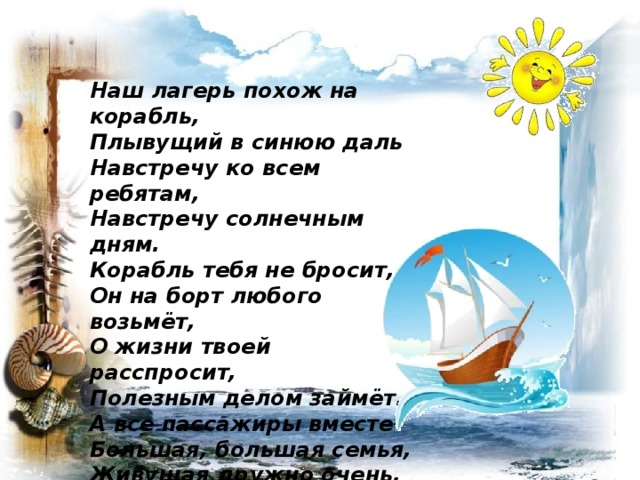 Наш лагерь похож на корабль, Плывущий в синюю даль Навстречу ко всем ребятам, Навстречу солнечным дням. Корабль тебя не бросит, Он на борт любого возьмёт, О жизни твоей расспросит, Полезным делом займёт. А все пассажиры вместе- Большая, большая семья, Живущая дружно очень, Живущая так же, как я.