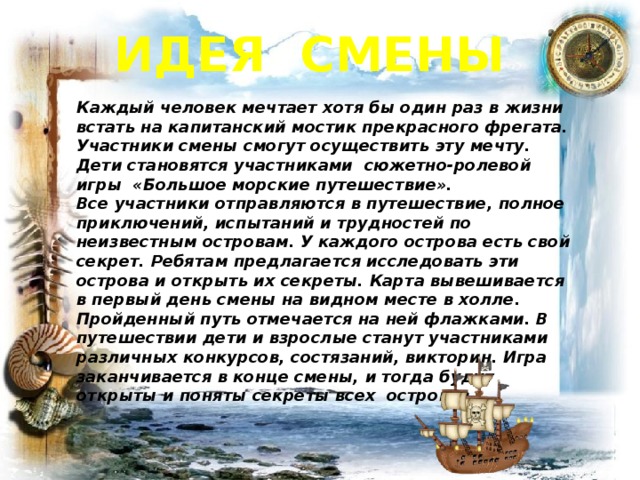 Идея смены Каждый человек мечтает хотя бы один раз в жизни встать на капитанский мостик прекрасного фрегата. Участники смены смогут осуществить эту мечту. Дети становятся участниками сюжетно-ролевой игры «Большое морские путешествие».  Все участники отправляются в путешествие, полное приключений, испытаний и трудностей по неизвестным островам. У каждого острова есть свой секрет. Ребятам предлагается исследовать эти острова и открыть их секреты. Карта вывешивается в первый день смены на видном месте в холле. Пройденный путь отмечается на ней флажками. В путешествии дети и взрослые станут участниками различных конкурсов, состязаний, викторин. Игра заканчивается в конце смены, и тогда будут открыты и поняты секреты всех островов.