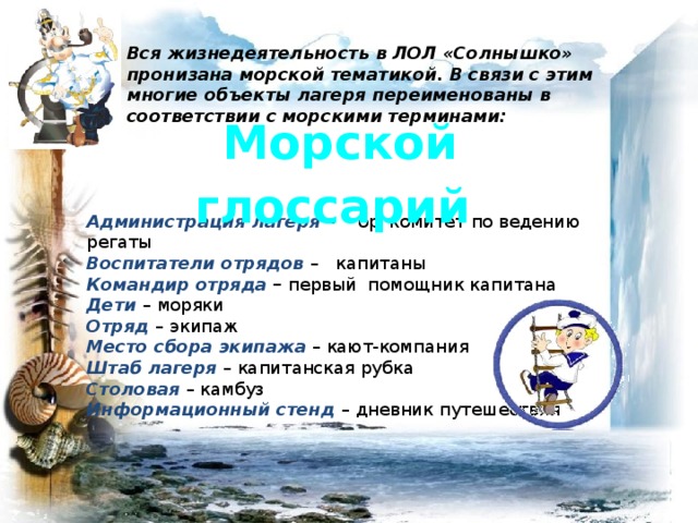 Вся жизнедеятельность в ЛОЛ «Солнышко» пронизана морской тематикой. В связи с этим многие объекты лагеря переименованы в соответствии с морскими терминами: Морской глоссарий Администрация лагеря  – оргкомитет по ведению регаты  Воспитатели отрядов  – капитаны Командир отряда – первый помощник капитана Дети  – моряки Отряд – экипаж Место сбора экипажа  – кают-компания Штаб лагеря  – капитанская рубка Столовая – камбуз Информационный стенд – дневник путешествия