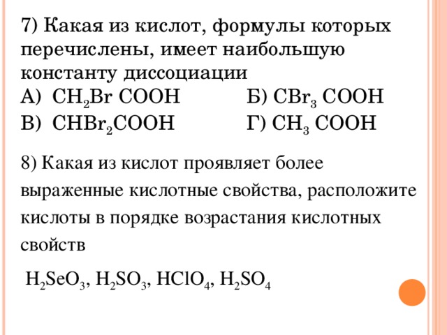 7) Какая из кислот, формулы которых перечислены, имеет наибольшую константу диссоциации А ) CH 2 Br COOH Б ) CBr 3 COOH В) CHBr 2 COOH Г) CH 3 COOH 8) Какая из кислот проявляет более выраженные кислотные свойства, расположите кислоты в порядке возрастания кислотных свойств  H 2 SeO 3 , H 2 SO 3 , HClO 4 , H 2 SO 4