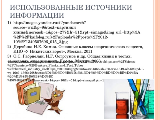 ИСПОЛЬЗОВАННЫЕ ИСТОЧНИКИ ИНФОРМАЦИИ http://images.yandex.ru/#!/yandsearch?source=wiz&p=9&text= картинки химия& noreask=1&pos=277&lr=51&rpt=simage&img_url=http%3A%2F%2Fkaifolog.ru%2Fuploads%2Fposts%2F2012-10%2F1349507696_015_2.jpg Дерябина Н.Е. Химия. Основные классы неорганических веществ, ИПО «У Никитских ворот», Москва, 2011 О.С. Габриелян, И.Г. Остроумов и др. Общая химия в тестах, задачах, упражнениях, Дрофа, Москва, 2003     4) http://yandex.ru/images/search?img_url=http%3A%2F%2Fdir.coolclips.com%2FScience%2FChemistry%2FBeakers_Flasks_and_Test_Tubes%2Fchemical_industry_CoolClips_vc010033.jpg&uinfo=sw-1366-sh-768-ww-1349-wh-620-pd-1-wp-16x9_1366x768&text=%D1%80%D0%B8%D1%81%D1%83%D0%BD%D0%BE%D0%BA%20%D1%85%D0%B8%D0%BC%D0%B8%D1%8F&noreask=1&pos=16&lr=51&rpt=simage&pin=1