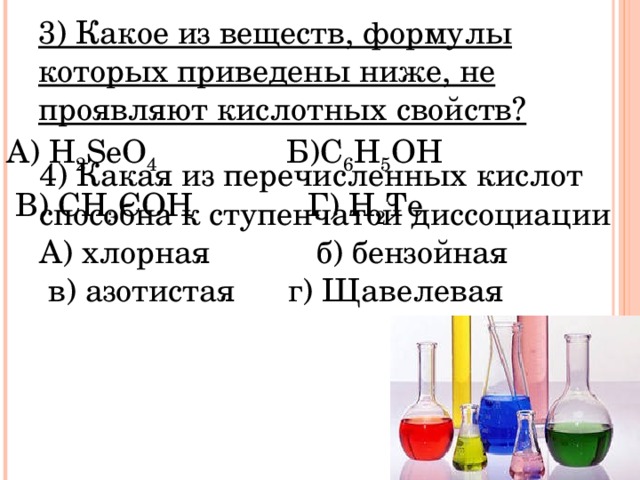 3) Какое из веществ, формулы которых приведены ниже, не проявляют кислотных свойств? 3) Какое из веществ, формулы которых приведены ниже, не проявляют кислотных свойств? А) H 2 SeO 4  Б) C 6 H 5 OH  В ) CH 3 COH Г ) H 2 Te 4) Какая из перечисленных кислот способна к ступенчатой диссоциации А) хлорная б) бензойная  в) азотистая г) Щавелевая