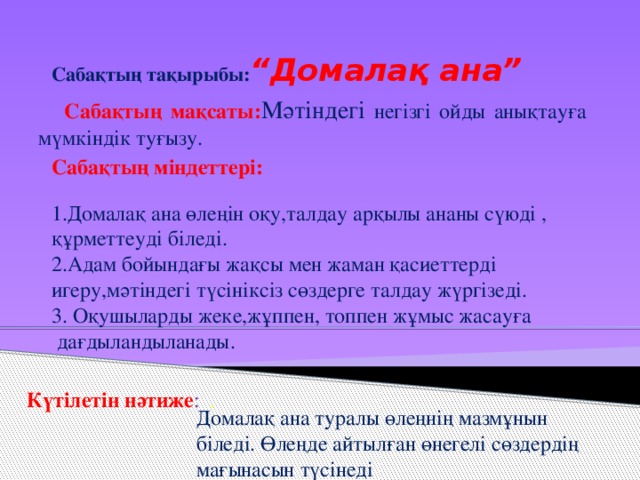 Сабақтың тақырыбы: “Домалақ ана”  Сабақтың мақсаты: Мәтіндегі негізгі ойды анықтауға мүмкіндік туғызу.  Сабақтың міндеттері: 1.Домалақ ана өлеңін оқу,талдау арқылы ананы сүюді , құрметтеуді біледі. 2.Адам бойындағы жақсы мен жаман қасиеттерді игеру,мәтіндегі түсініксіз сөздерге талдау жүргізеді. 3. Оқушыларды жеке,жұппен, топпен жұмыс жасауға  дағдыландыланады.       Күтілетін нәтиже : . Домалақ ана туралы өлеңнің мазмұнын біледі. Өлеңде айтылған өнегелі сөздердің мағынасын түсінеді