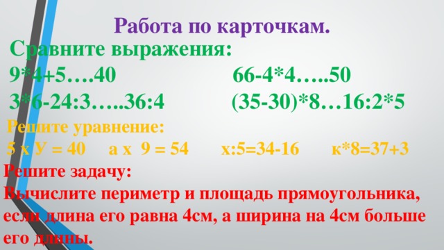 Работа по карточкам. Сравните выражения: 9*4+5….40 66-4*4…..50 3*6-24:3…..36:4 (35-30)*8…16:2*5 Решите уравнение: 5 х У = 40 а х 9 = 54 х:5=34-16 к*8=37+3 Решите задачу: Вычислите периметр и площадь прямоугольника, если длина его равна 4см, а ширина на 4см больше его длины.