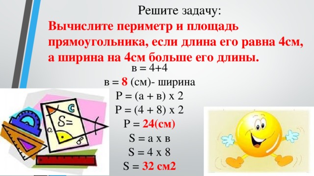 Решите задачу: Вычислите периметр и площадь прямоугольника, если длина его равна 4см, а ширина на 4см больше его длины. в = 4+4  в = 8 (см)- ширина  Р = (а + в) х 2  Р = (4 + 8) х 2  Р = 24(см)  S = а х в  S = 4 х 8  S = 32 см2