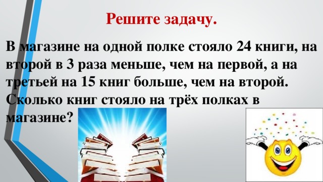 Решите задачу. В магазине на одной полке стояло 24 книги, на второй в 3 раза меньше, чем на первой, а на третьей на 15 книг больше, чем на второй. Сколько книг стояло на трёх полках в магазине?