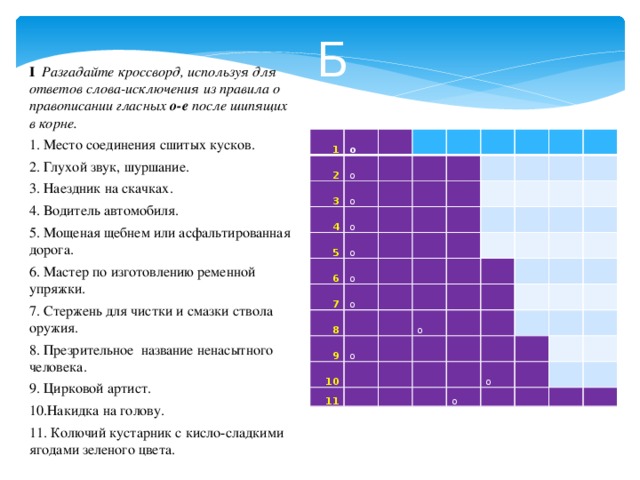 Б I Разгадайте кроссворд, используя для ответов слова-исключения из правила о правописании гласных о-е после шипящих в корне. 1. Место соединения сшитых кусков. 2. Глухой звук, шуршание. 3. Наездник на скачках. 4. Водитель автомобиля. 5. Мощеная щебнем или асфальтированная дорога. 6. Мастер по изготовлению ременной упряжки. 7. Стержень для чистки и смазки ствола оружия. 8. Презрительное название ненасытного человека. 9. Цирковой артист. 10.Накидка на голову. 11. Колючий кустарник с кисло-сладкими ягодами зеленого цвета. 1 о 2   о 3 о   4 5 о       о   6       7   о   о 8     9           о   10   11     о                             о   о          