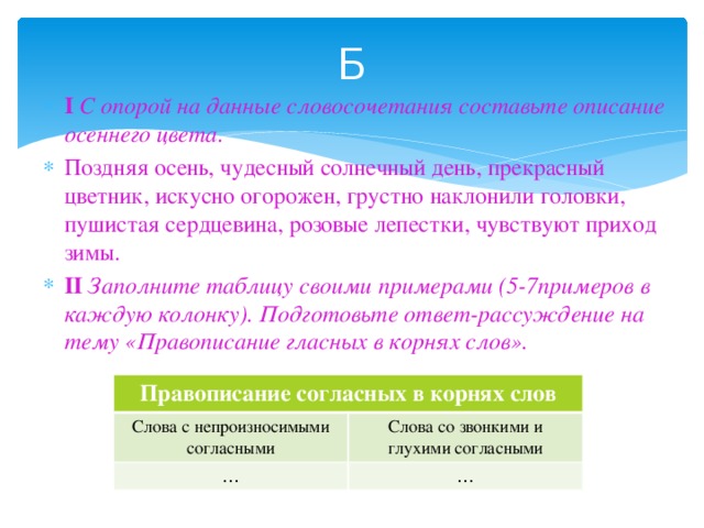 Б I С опорой на данные словосочетания составьте описание осеннего цвета. Поздняя осень, чудесный солнечный день, прекрасный цветник, искусно огорожен, грустно наклонили головки, пушистая сердцевина, розовые лепестки, чувствуют приход зимы. II Заполните таблицу своими примерами (5-7примеров в каждую колонку). Подготовьте ответ-рассуждение на тему «Правописание гласных в корнях слов». Правописание согласных в корнях слов Слова с непроизносимыми согласными … Слова со звонкими и глухими согласными …