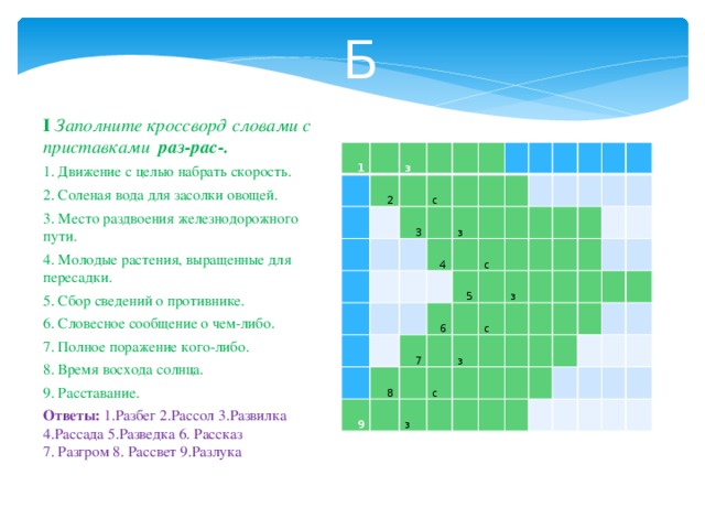 Б I Заполните кроссворд словами с приставками раз-рас-. 1. Движение с целью набрать скорость. 2. Соленая вода для засолки овощей. 3. Место раздвоения железнодорожного пути. 4. Молодые растения, выращенные для пересадки. 5. Сбор сведений о противнике. 6. Словесное сообщение о чем-либо. 7. Полное поражение кого-либо. 8. Время восхода солнца. 9. Расставание. Ответы: 1.Разбег 2.Рассол 3.Развилка 4.Рассада 5.Разведка 6. Рассказ 7. Разгром 8. Рассвет 9.Разлука 1   2 з     с   3       4   з       8 с 6 5 9   7               с с   з з   з                                                