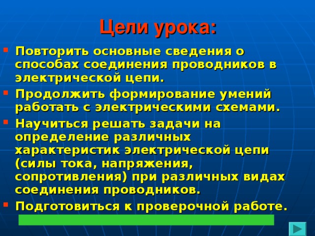 Цели урока: Повторить основные сведения о способах соединения проводников в электрической цепи. Продолжить формирование умений работать с электрическими схемами. Научиться решать задачи на определение различных характеристик электрической цепи (силы тока, напряжения, сопротивления) при различных видах соединения проводников. Подготовиться к проверочной работе.