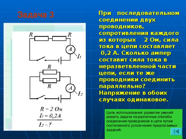 Задача 3  При последовательном соединении двух проводников, сопротивления каждого из которых 2 Ом, сила тока в цепи составляет 0,2 А. Сколько ампер составит сила тока в неразветвленной части цепи, если те же проводники соединить параллельно? Напряжение в обоих случаях одинаковое. Цель использования: развитие умений решать задачи на различные способы соединения проводников в цепи путем постепенного усложнения предлагаемых заданий.