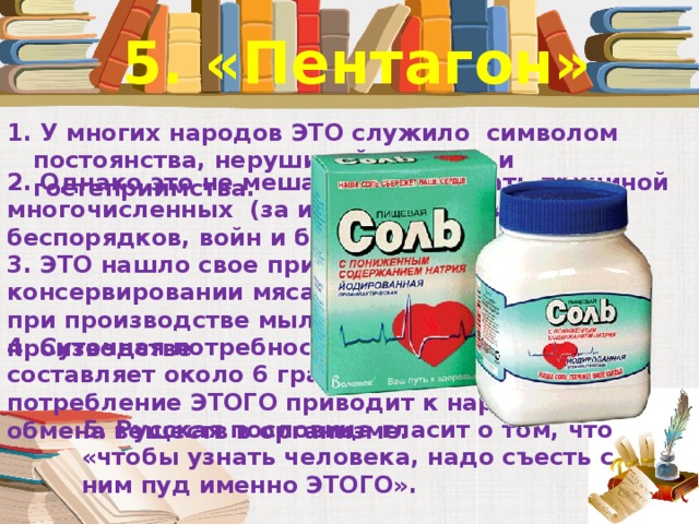 5. «Пентагон» 1. У многих народов ЭТО служило  символом постоянства, нерушимой дружбы и гостеприимства.   2. Однако это не мешало ЭТОМУ стать причиной многочисленных  (за историю человечества) беспорядков, войн и бунтов.   3. ЭТО нашло свое применение не только при консервировании мяса, рыбы и овощей, но и при производстве мыла и кожевенном производстве 4. Суточная потребность человека в ЭТОМ составляет около 6 граммов. Избыточное потребление ЭТОГО приводит к нарушению обмена веществ в организме.   . 5. Русская пословица гласит о том, что «чтобы узнать человека, надо съесть с ним пуд именно ЭТОГО».