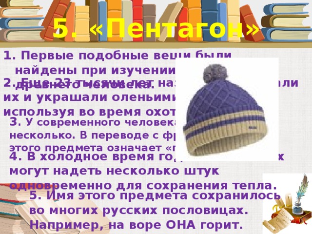 5. «Пентагон» 1. Первые подобные вещи были найдены при изучении стоянок древнего человека. 2. Еще 23 тысячи лет назад люди делали их и украшали оленьими рогами, используя во время охоты.   3 . У современного человека их может быть несколько. В переводе с французского имя этого предмета означает «покрышка». 4. В холодное время года малышам их могут надеть несколько штук одновременно для сохранения тепла. 5. Имя этого предмета сохранилось во многих русских пословицах. Например, на воре ОНА горит.