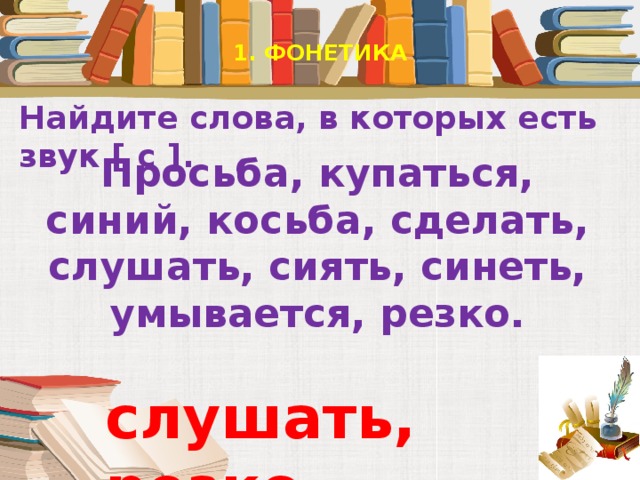 1. ФОНЕТИКА   Найдите слова, в которых есть звук [ с ].   Просьба, купаться, синий, косьба, сделать, слушать, сиять, синеть, умывается, резко. слушать, резко