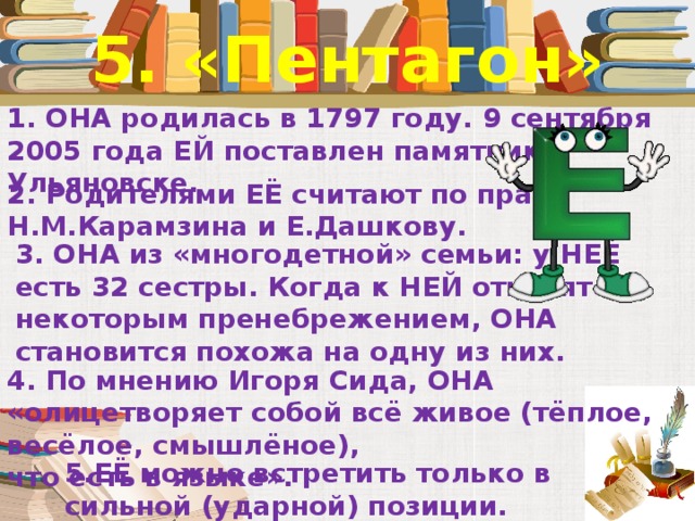 5. «Пентагон» 1. ОНА родилась в 1797 году. 9 сентября 2005 года ЕЙ поставлен памятник в Ульяновске. 2. Родителями ЕЁ считают по праву Н.М.Карамзина и Е.Дашкову. 3. ОНА из «многодетной» семьи: у НЕЁ есть 32 сестры. Когда к НЕЙ относятся с некоторым пренебрежением, ОНА становится похожа на одну из них. 4. По мнению Игоря Сида, ОНА «олицетворяет собой всё живое (тёплое, весёлое, смышлёное), что есть в языке». 5.ЕЁ можно встретить только в сильной (ударной) позиции.