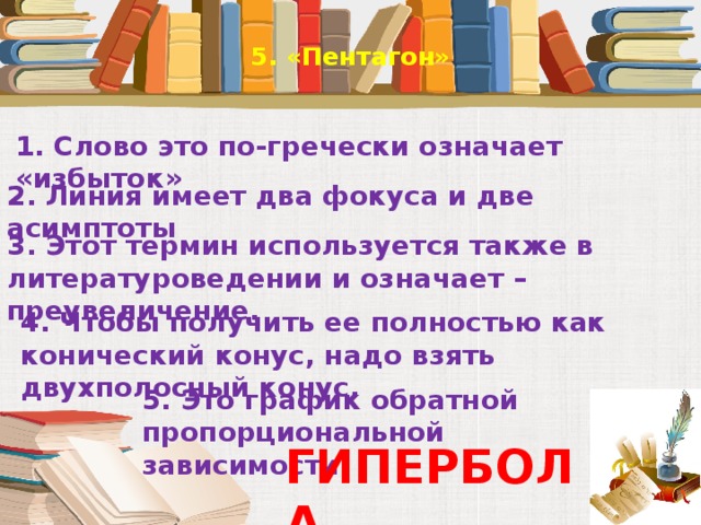 5. «Пентагон»   1. Слово это по-гречески означает  «избыток» 2. Линия имеет два фокуса и две асимптоты 3. Этот термин используется также в литературоведении и означает – преувеличение. 4. Чтобы получить ее полностью как конический конус, надо взять двухполосный конус. 5. Это график обратной пропорциональной зависимости. ГИПЕРБОЛА