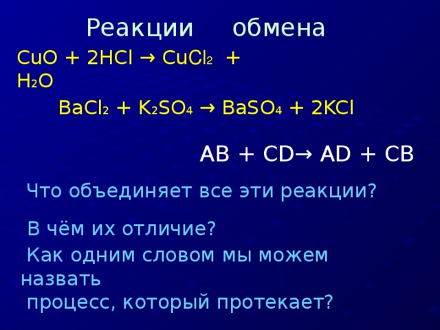 Реакции обмена CuO + 2HCl → Cu Cl 2 + H 2 О BaCl 2 + K 2 SO 4 → BaSO 4 + 2KCl AB + CD→ AD + CB  Что объединяет все эти реакции? В чём их отличие?   Как одним словом мы можем назвать  процесс, который протекает?