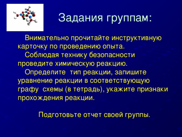 Задания группам:  Внимательно прочитайте инструктивную карточку по проведению опыта.  Соблюдая технику безопасности проведите химическую реакцию.  Определите тип реакции, запишите уравнение реакции в соответствующую графу схемы (в тетрадь), укажите признаки прохождения реакции.  Подготовьте отчет своей группы.