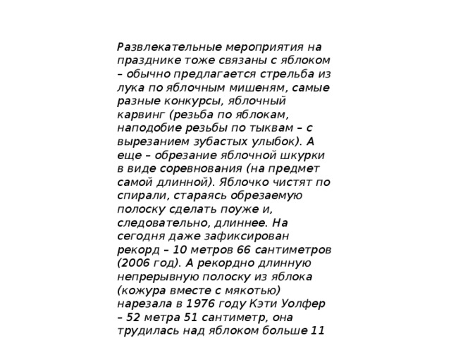 Развлекательные мероприятия на празднике тоже связаны с яблоком – обычно предлагается стрельба из лука по яблочным мишеням, самые разные конкурсы, яблочный карвинг (резьба по яблокам, наподобие резьбы по тыквам – с вырезанием зубастых улыбок). А еще – обрезание яблочной шкурки в виде соревнования (на предмет самой длинной). Яблочко чистят по спирали, стараясь обрезаемую полоску сделать поуже и, следовательно, длиннее. На сегодня даже зафиксирован рекорд – 10 метров 66 сантиметров (2006 год). А рекордно длинную непрерывную полоску из яблока (кожура вместе с мякотью) нарезала в 1976 году Кэти Уолфер – 52 метра 51 сантиметр, она трудилась над яблоком больше 11 часов!