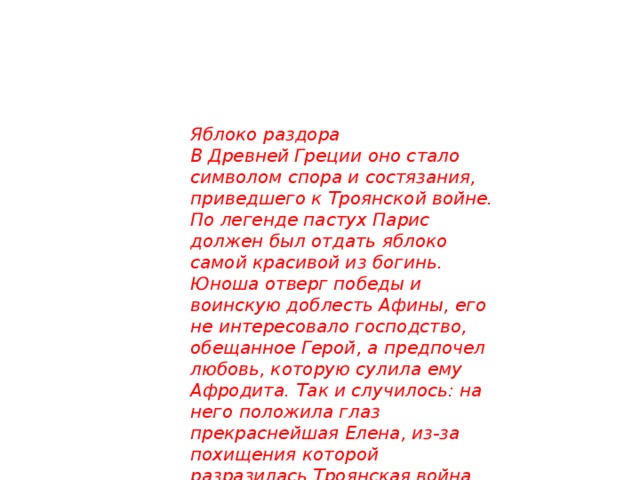 Яблоко раздора В Древней Греции оно стало символом спора и состязания, приведшего к Троянской войне. По легенде пастух Парис должен был отдать яблоко самой красивой из богинь. Юноша отверг победы и воинскую доблесть Афины, его не интересовало господство, обещанное Герой, а предпочел любовь, которую сулила ему Афродита. Так и случилось: на него положила глаз прекраснейшая Елена, из-за похищения которой разразилась Троянская война.