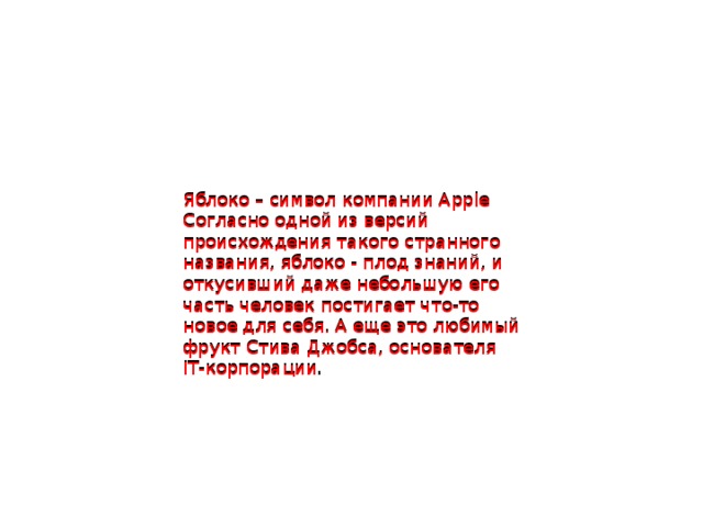 Яблоко – символ компании Apple Согласно одной из версий происхождения такого странного названия, яблоко - плод знаний, и откусивший даже небольшую его часть человек постигает что-то новое для себя. А еще это любимый фрукт Стива Джобса, основателя IT-корпорации. Яблоко – символ компании Apple Согласно одной из версий происхождения такого странного названия, яблоко - плод знаний, и откусивший даже небольшую его часть человек постигает что-то новое для себя. А еще это любимый фрукт Стива Джобса, основателя IT-корпорации .