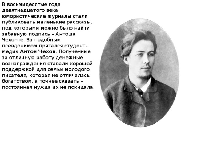 В восьмидесятые года девятнадцатого века юмористические журналы стали публиковать маленькие рассказы, под которыми можно было найти забавную подпись – Антоша Чехонте. За подобным псевдонимом прятался студент-медик  Антон Чехов . Полученные за отличную работу денежные вознаграждения ставали хорошей поддержкой для семьи молодого писателя, которая не отличалась богатством, а точнее сказать – постоянная нужда их не покидала.