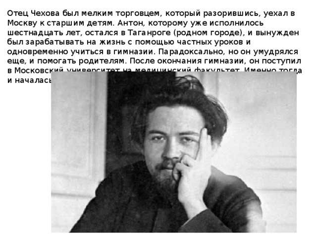 Отец Чехова был мелким торговцем, который разорившись, уехал в Москву к старшим детям. Антон, которому уже исполнилось шестнадцать лет, остался в Таганроге (родном городе), и вынужден был зарабатывать на жизнь с помощью частных уроков и одновременно учиться в гимназии. Парадоксально, но он умудрялся еще, и помогать родителям. После окончания гимназии, он поступил в Московский университет на медицинский факультет. Именно тогда и началась его практика печатания статей в журналах.