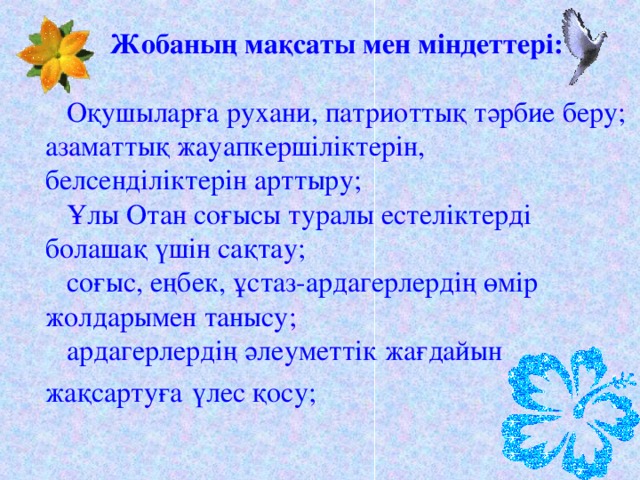 Жобаның мақсаты мен міндеттері:  Оқушыларға рухани, патриоттық тәрбие беру;  азаматтық жауапкершіліктерін,  белсенділіктерін арттыру;  Ұлы Отан соғысы туралы естеліктерді  болашақ үшін сақтау;  соғыс, еңбек, ұстаз-ардагерлердің өмір  жолдарымен танысу;  ардагерлердің әлеуметтік жағдайын  жақсартуға  үлес қосу;