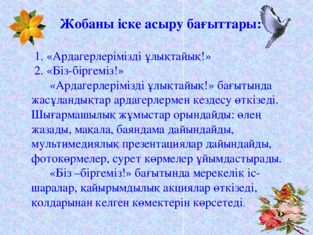   Жобаны іске асыру бағыттары:  1. «Ардагерлерімізді ұлықтайық!»  2. «Біз-біргеміз!»  «Ардагерлерімізді ұлықтайық!» бағытында жасұландықтар ардагерлермен кездесу өткізеді. Шығармашылық жұмыстар орындайды: өлең жазады, мақала, баяндама дайындайды, мультимедиялық презентациялар дайындайды, фотокөрмелер, сурет көрмелер ұйымдастырады.  «Біз –біргеміз!» бағытында мерекелік іс-шаралар, қайырымдылық акциялар өткізеді, қолдарынан келген көмектерін көрсетеді .