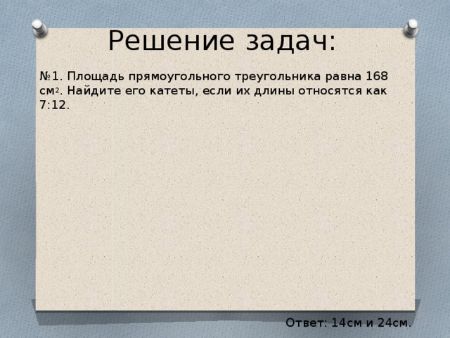 Решение задач: № 1. Площадь прямоугольного треугольника равна 168 см 2 . Найдите его катеты, если их длины относятся как 7:12. Ответ: 14см и 24см.