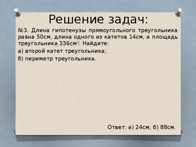 Решение задач: № 3. Длина гипотенузы прямоугольного треугольника равна 50см, длина одного из катетов 14см, а площадь треугольника 336см 2 . Найдите: а) второй катет треугольника; б) периметр треугольника. Ответ: а) 24см; б) 88см.