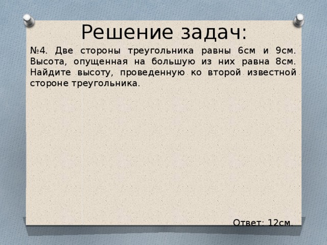 Решение задач: № 4. Две стороны треугольника равны 6см и 9см. Высота, опущенная на большую из них равна 8см. Найдите высоту, проведенную ко второй известной стороне треугольника. Ответ: 12см.