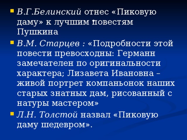 В.Г.Белинский отнес «Пиковую даму» к лучшим повестям Пушкина В.М. Старцев  : «Подробности этой повести превосходны: Германн замечателен по оригинальности характера; Лизавета Ивановна – живой портрет компаньонок наших старых знатных дам, рисованный с натуры мастером» Л.Н. Толстой назвал «Пиковую даму шедевром».