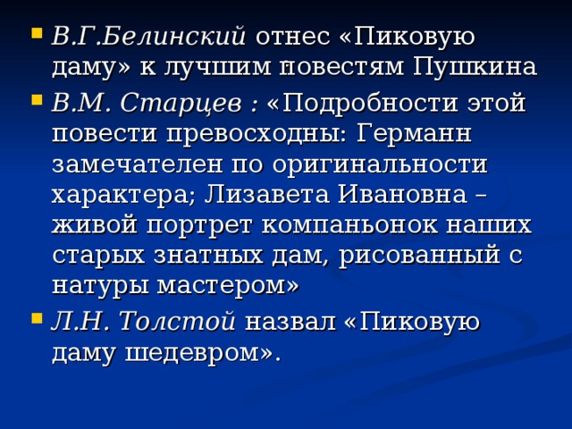 В.Г.Белинский отнес «Пиковую даму» к лучшим повестям Пушкина В.М. Старцев  : «Подробности этой повести превосходны: Германн замечателен по оригинальности характера; Лизавета Ивановна – живой портрет компаньонок наших старых знатных дам, рисованный с натуры мастером» Л.Н. Толстой назвал «Пиковую даму шедевром».