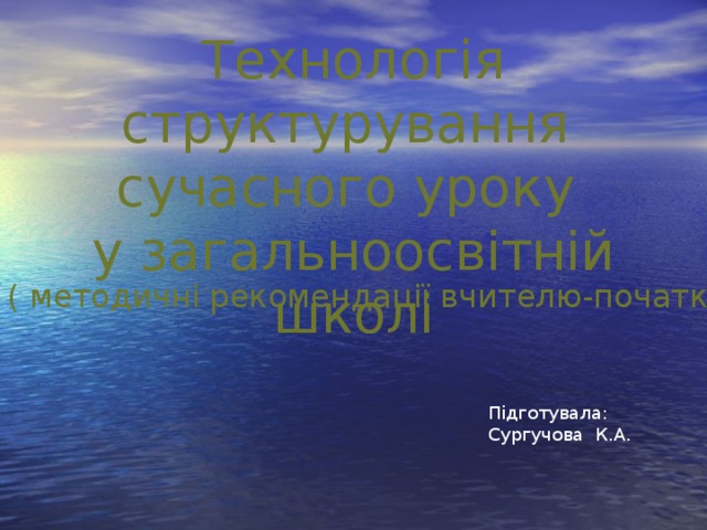 Технологія структурування сучасного уроку у загальноосвітній школі ( методичні рекомендації вчителю-початківцю) Підготувала: Сургучова К.А.