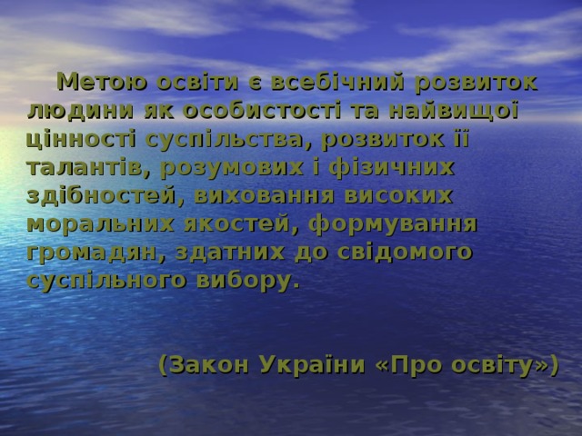 Метою освіти є всебічний розвиток людини як особистості та найвищої цінності суспільства, розвиток її талантів, розумових і фізичних здібностей, виховання високих моральних якостей, формування громадян, здатних до свідомого суспільного вибору.   (Закон України «Про освіту»)