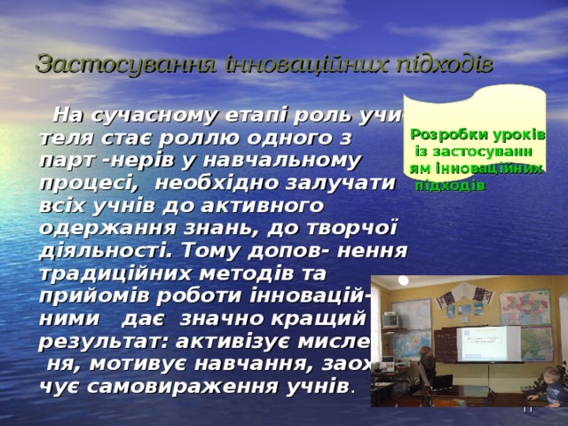 Застосування інноваційних підходів Розробки уроків із застосуванням інноваційних підходів   На сучасному етапі роль учи- теля стає роллю одного з парт -нерів у навчальному процесі, необхідно залучати всіх учнів до активного одержання знань, до творчої діяльності. Тому допов- нення традиційних методів та прийомів роботи інновацій- ними дає значно кращий результат: активізує мислен- ня, мотивує навчання, заохо- чує самовираження учнів .